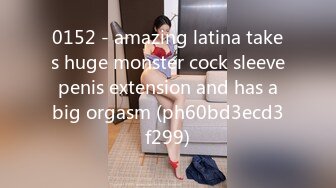 0152 - amazing latina takes huge monster cock sleeve penis extension and has a big orgasm (ph60bd3ecd3f299)