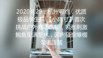 2020.8.29，杭州可约，优质极品学生妹 【小阿寸】首次挑战户外商场跳蛋，紧张刺激鲍鱼里满是水，回房骚浪爆棚勾魂淫荡