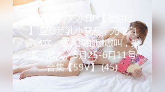 源码自录-无水印-【蛋挞哇 】 童颜巨乳小萝莉，无毛白虎嫩穴，被人操的嗷嗷叫，扣逼，后入、5月25-6月11号合集【59V】 (45)