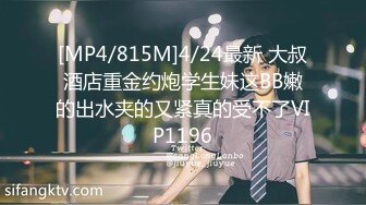 [MP4/815M]4/24最新 大叔酒店重金约炮学生妹这BB嫩的出水夹的又紧真的受不了VIP1196