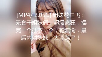 [MP4/ 2.05G] 姐妹花三飞：无套干姐妹俩，超级疯狂，操完一个插下一个，轮流肏，最后内射妹妹，太淫荡了！