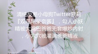 清纯反差小母狗Twitter萝莉『双马尾呆奈酱』，勾人小妖精被大鸡巴爸爸无套爆炒内射，小穴穴被灌满爸爸精液