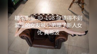 精东影业 JD-108 欲望得不到满足的女友被兄弟操了新人女优 真希波