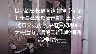 极品翘臀长腿网络女神【优优】土豪举牌超清定制，真人约炮口交被肏 乳夹道具幻想被大哥猛肏，满嘴淫语呻吟销魂高潮喷水