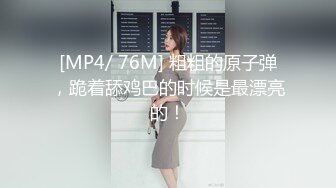 [MP4/ 76M] 粗粗的原子弹，跪着舔鸡巴的时候是最漂亮的！